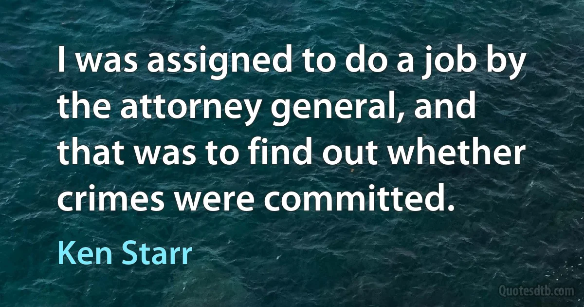 I was assigned to do a job by the attorney general, and that was to find out whether crimes were committed. (Ken Starr)