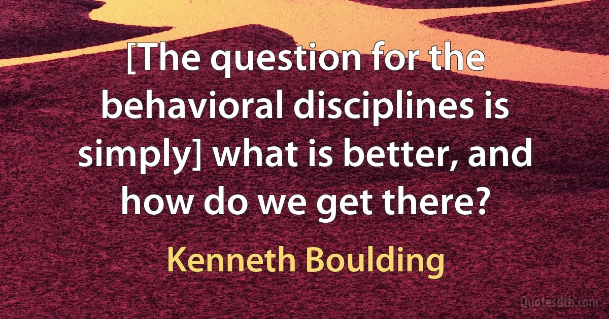 [The question for the behavioral disciplines is simply] what is better, and how do we get there? (Kenneth Boulding)