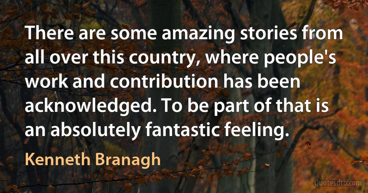 There are some amazing stories from all over this country, where people's work and contribution has been acknowledged. To be part of that is an absolutely fantastic feeling. (Kenneth Branagh)