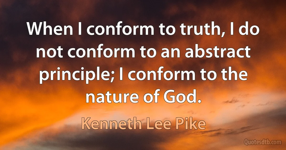 When I conform to truth, I do not conform to an abstract principle; I conform to the nature of God. (Kenneth Lee Pike)