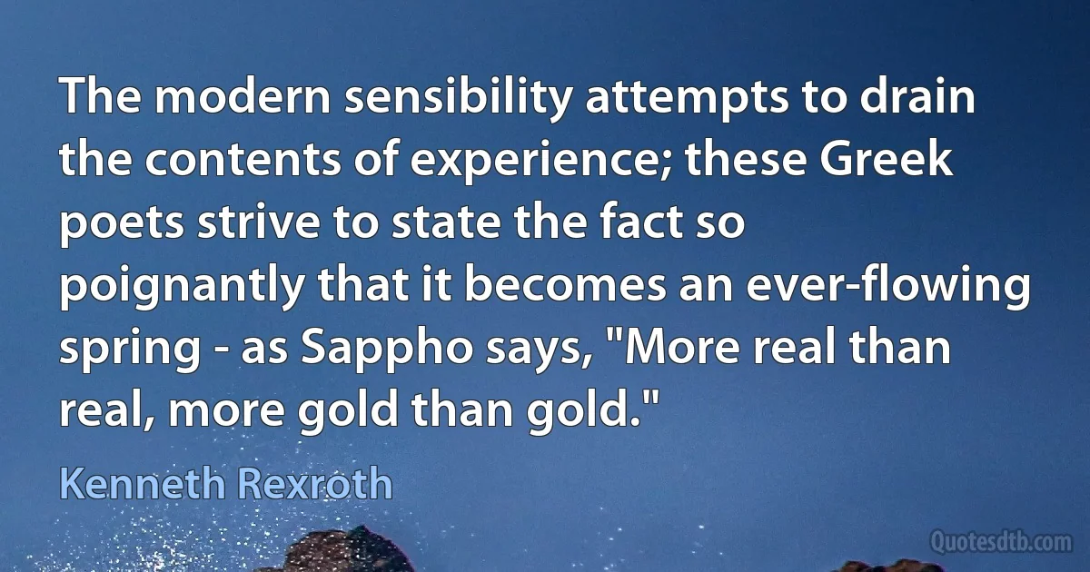 The modern sensibility attempts to drain the contents of experience; these Greek poets strive to state the fact so poignantly that it becomes an ever-flowing spring - as Sappho says, "More real than real, more gold than gold." (Kenneth Rexroth)