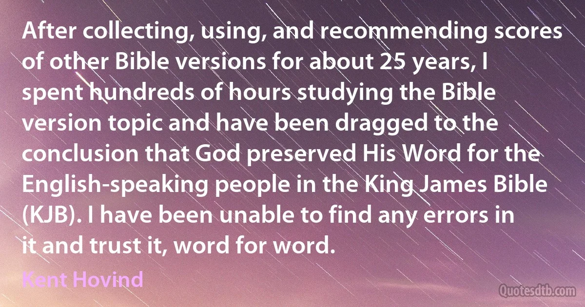 After collecting, using, and recommending scores of other Bible versions for about 25 years, I spent hundreds of hours studying the Bible version topic and have been dragged to the conclusion that God preserved His Word for the English-speaking people in the King James Bible (KJB). I have been unable to find any errors in it and trust it, word for word. (Kent Hovind)