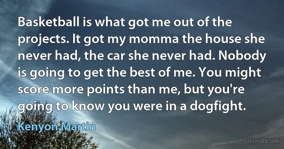 Basketball is what got me out of the projects. It got my momma the house she never had, the car she never had. Nobody is going to get the best of me. You might score more points than me, but you're going to know you were in a dogfight. (Kenyon Martin)