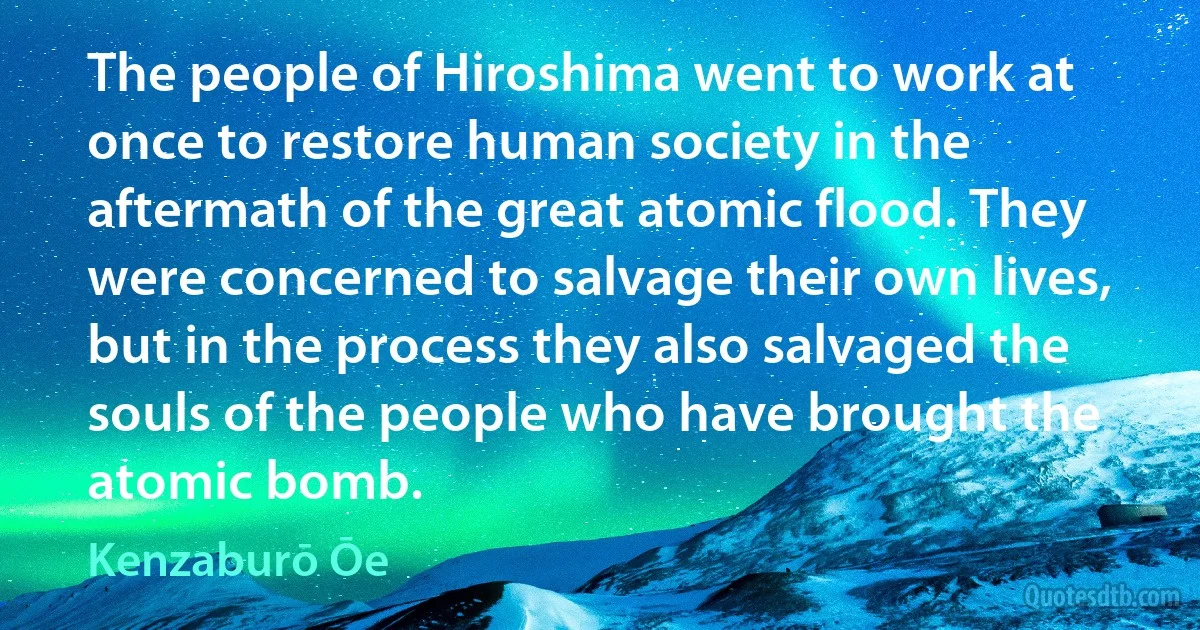 The people of Hiroshima went to work at once to restore human society in the aftermath of the great atomic flood. They were concerned to salvage their own lives, but in the process they also salvaged the souls of the people who have brought the atomic bomb. (Kenzaburō Ōe)