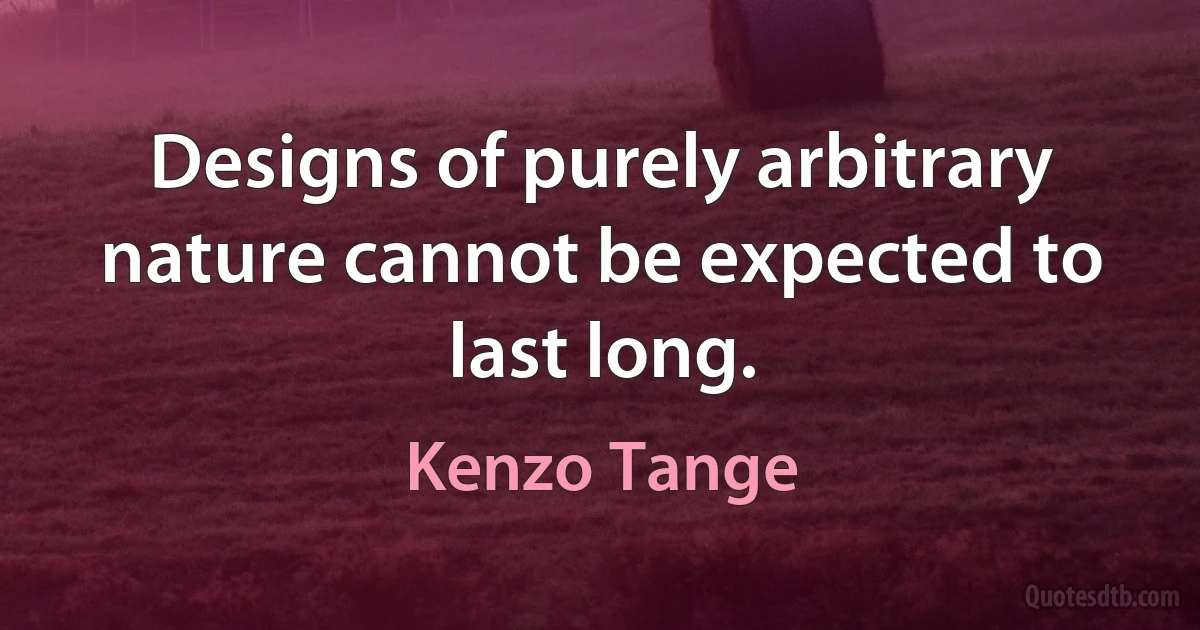 Designs of purely arbitrary nature cannot be expected to last long. (Kenzo Tange)