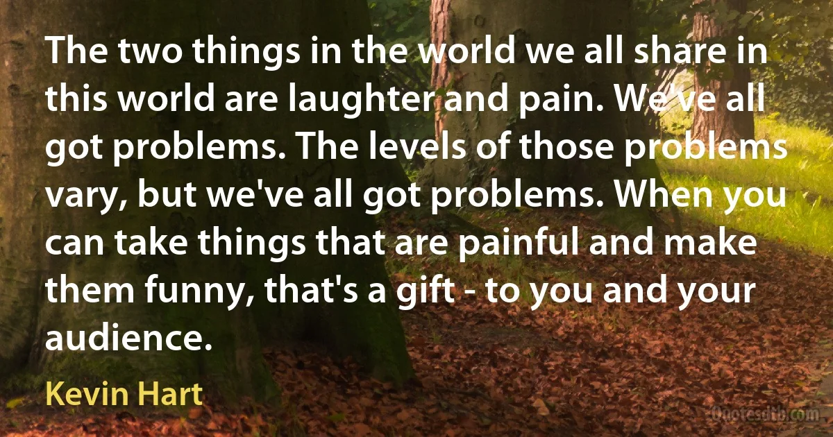 The two things in the world we all share in this world are laughter and pain. We've all got problems. The levels of those problems vary, but we've all got problems. When you can take things that are painful and make them funny, that's a gift - to you and your audience. (Kevin Hart)