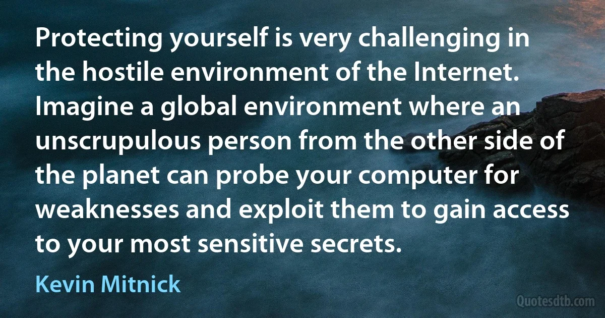 Protecting yourself is very challenging in the hostile environment of the Internet. Imagine a global environment where an unscrupulous person from the other side of the planet can probe your computer for weaknesses and exploit them to gain access to your most sensitive secrets. (Kevin Mitnick)