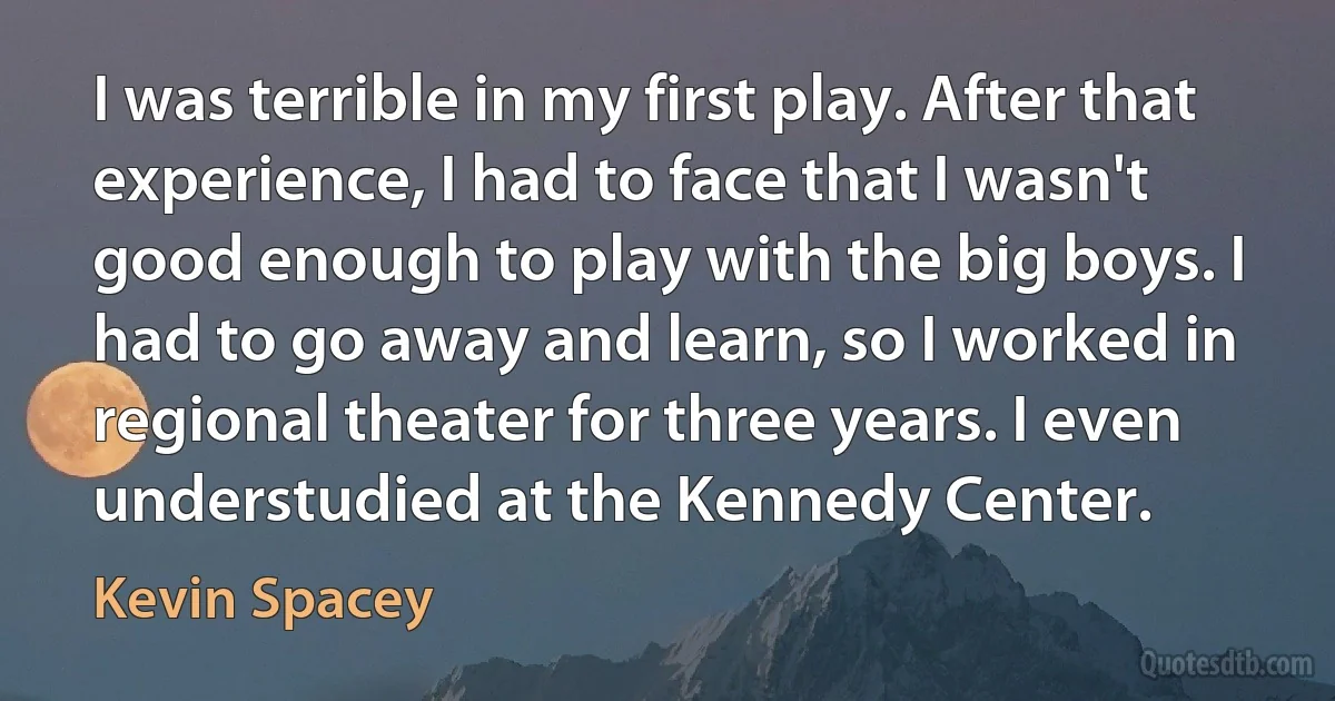 I was terrible in my first play. After that experience, I had to face that I wasn't good enough to play with the big boys. I had to go away and learn, so I worked in regional theater for three years. I even understudied at the Kennedy Center. (Kevin Spacey)