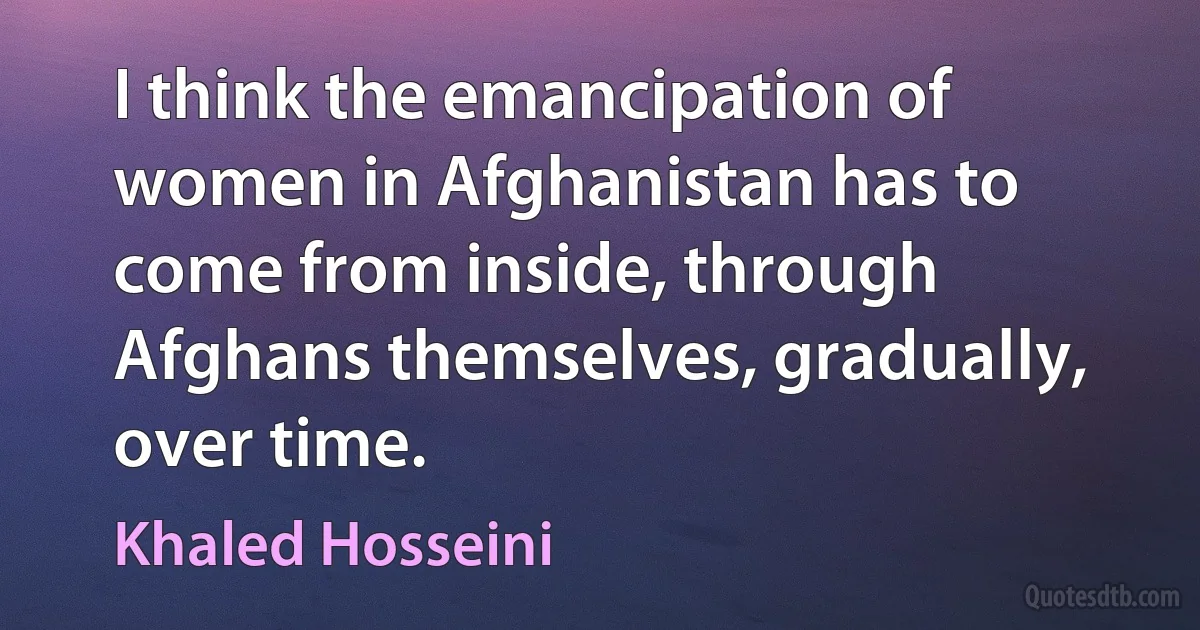 I think the emancipation of women in Afghanistan has to come from inside, through Afghans themselves, gradually, over time. (Khaled Hosseini)