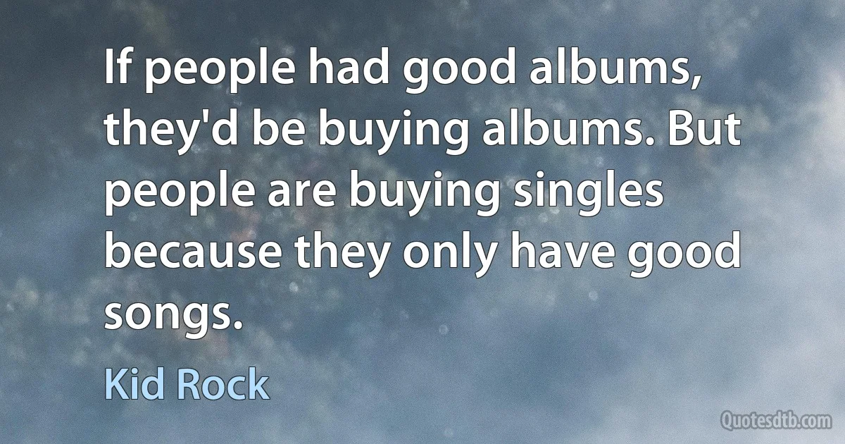 If people had good albums, they'd be buying albums. But people are buying singles because they only have good songs. (Kid Rock)