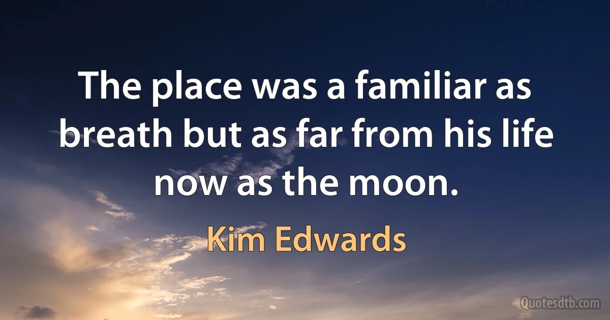 The place was a familiar as breath but as far from his life now as the moon. (Kim Edwards)