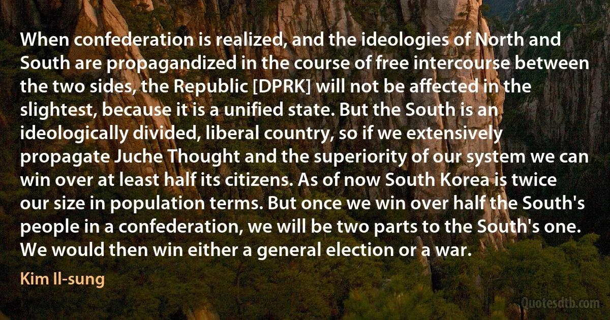 When confederation is realized, and the ideologies of North and South are propagandized in the course of free intercourse between the two sides, the Republic [DPRK] will not be affected in the slightest, because it is a unified state. But the South is an ideologically divided, liberal country, so if we extensively propagate Juche Thought and the superiority of our system we can win over at least half its citizens. As of now South Korea is twice our size in population terms. But once we win over half the South's people in a confederation, we will be two parts to the South's one. We would then win either a general election or a war. (Kim Il-sung)