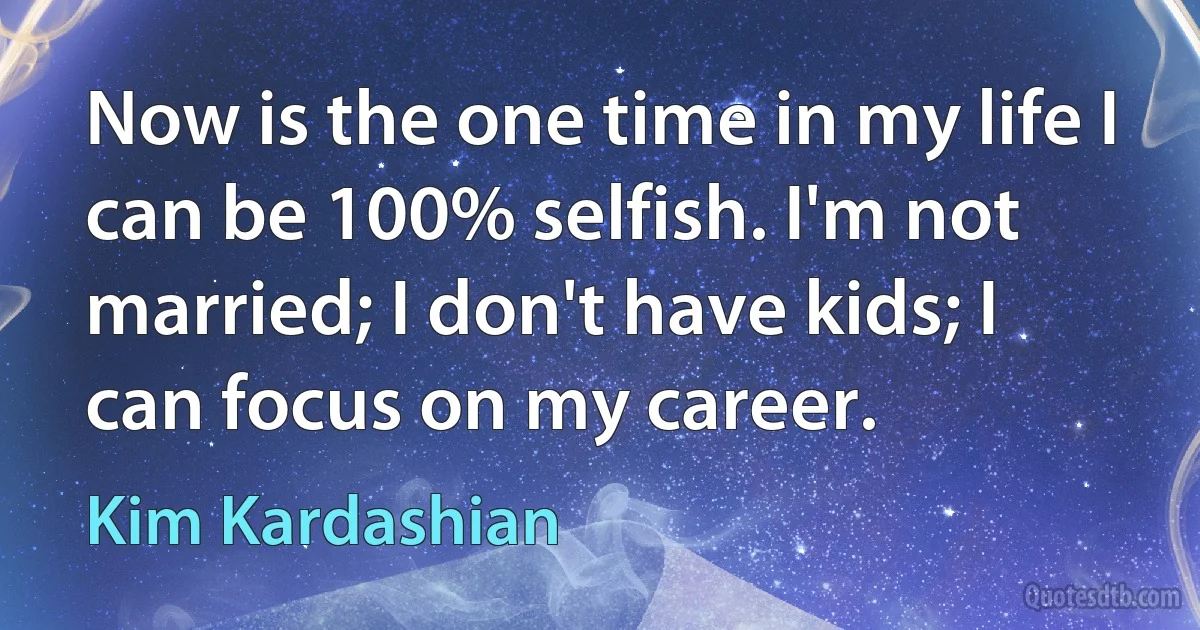 Now is the one time in my life I can be 100% selfish. I'm not married; I don't have kids; I can focus on my career. (Kim Kardashian)