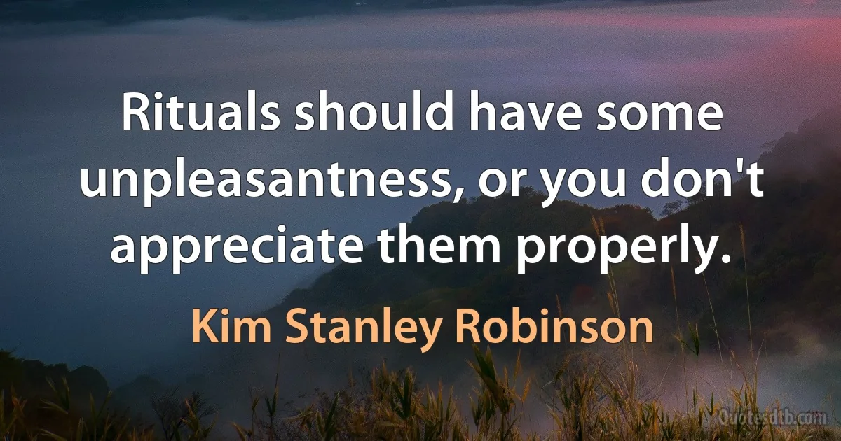 Rituals should have some unpleasantness, or you don't appreciate them properly. (Kim Stanley Robinson)