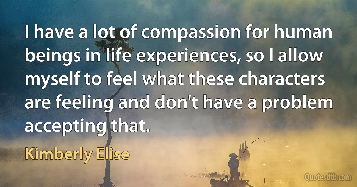 I have a lot of compassion for human beings in life experiences, so I allow myself to feel what these characters are feeling and don't have a problem accepting that. (Kimberly Elise)