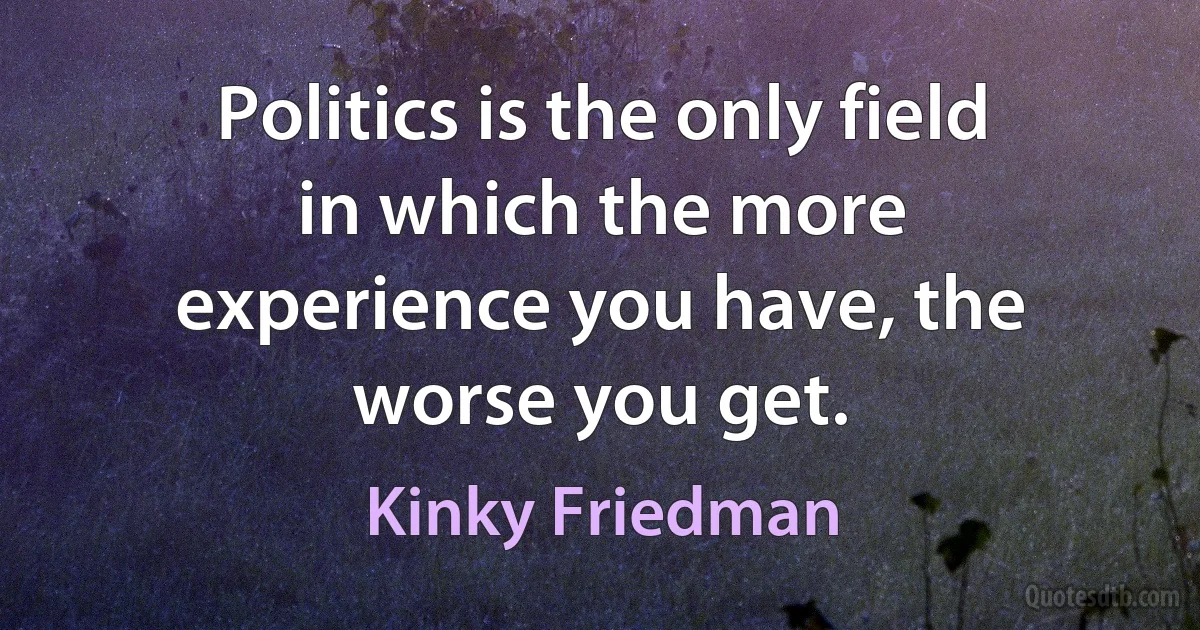 Politics is the only field in which the more experience you have, the worse you get. (Kinky Friedman)