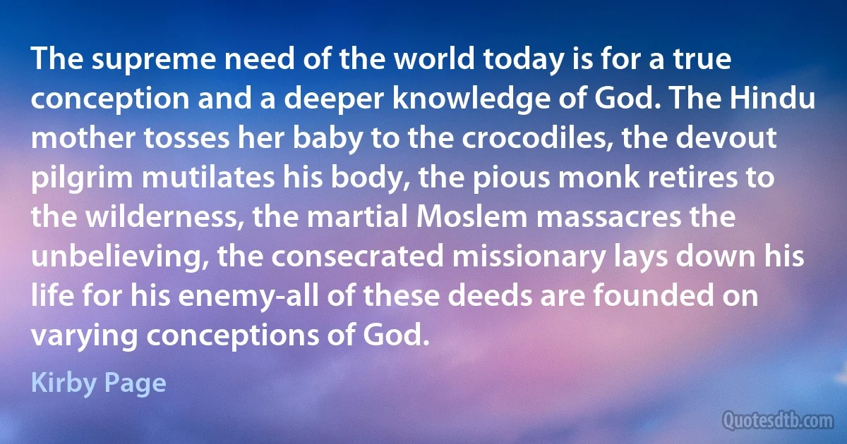 The supreme need of the world today is for a true conception and a deeper knowledge of God. The Hindu mother tosses her baby to the crocodiles, the devout pilgrim mutilates his body, the pious monk retires to the wilderness, the martial Moslem massacres the unbelieving, the consecrated missionary lays down his life for his enemy-all of these deeds are founded on varying conceptions of God. (Kirby Page)