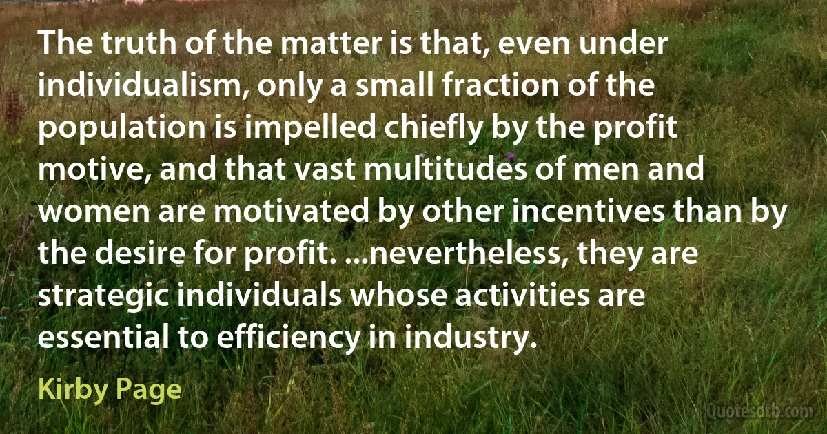 The truth of the matter is that, even under individualism, only a small fraction of the population is impelled chiefly by the profit motive, and that vast multitudes of men and women are motivated by other incentives than by the desire for profit. ...nevertheless, they are strategic individuals whose activities are essential to efficiency in industry. (Kirby Page)