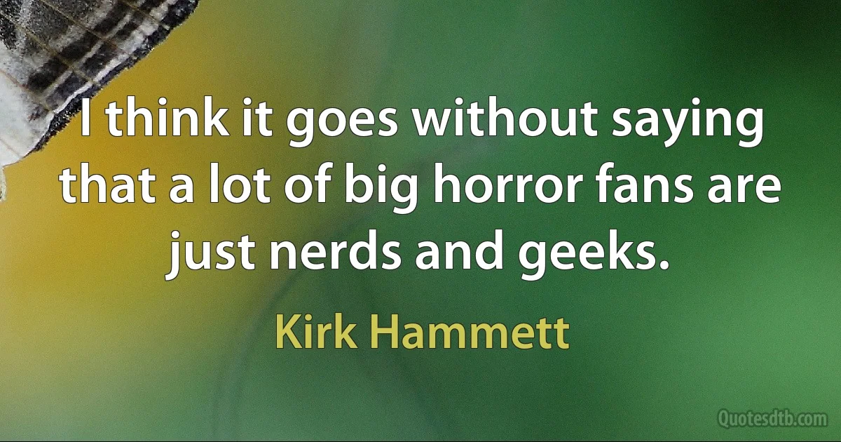 I think it goes without saying that a lot of big horror fans are just nerds and geeks. (Kirk Hammett)