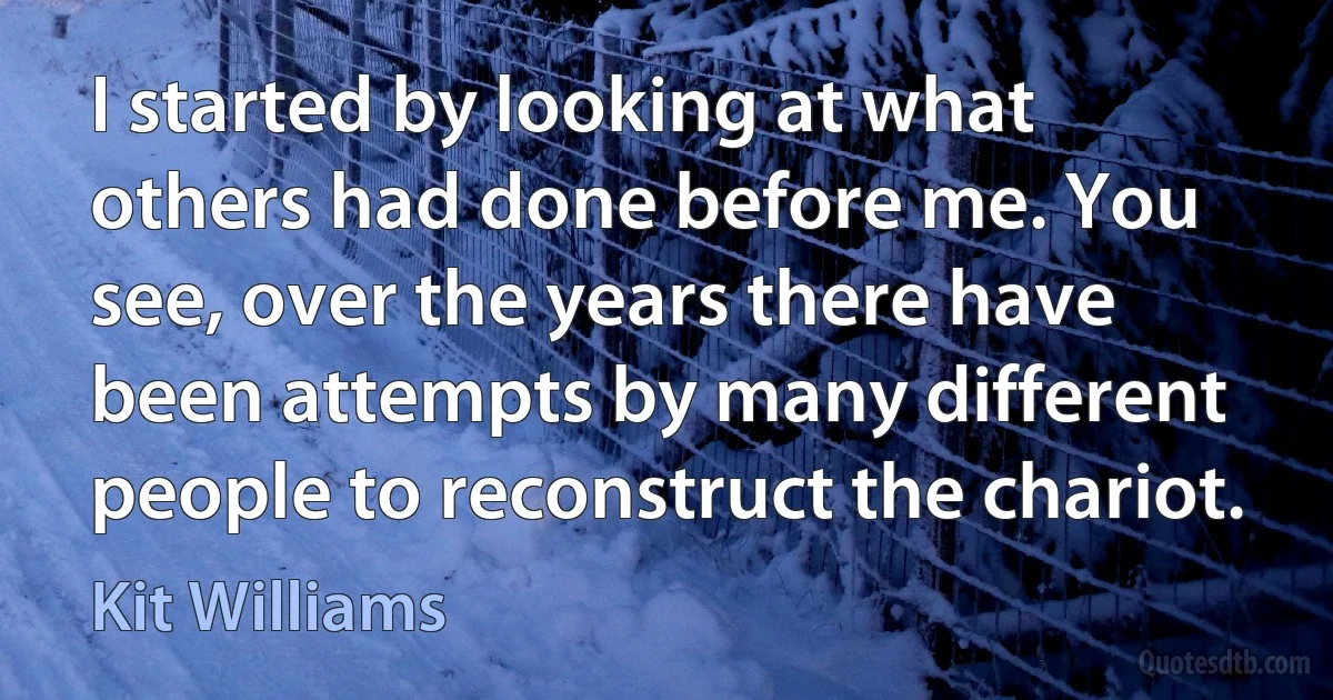 I started by looking at what others had done before me. You see, over the years there have been attempts by many different people to reconstruct the chariot. (Kit Williams)