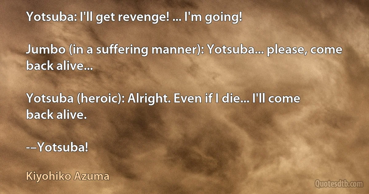 Yotsuba: I'll get revenge! ... I'm going!

Jumbo (in a suffering manner): Yotsuba... please, come back alive...

Yotsuba (heroic): Alright. Even if I die... I'll come back alive.

-–Yotsuba! (Kiyohiko Azuma)