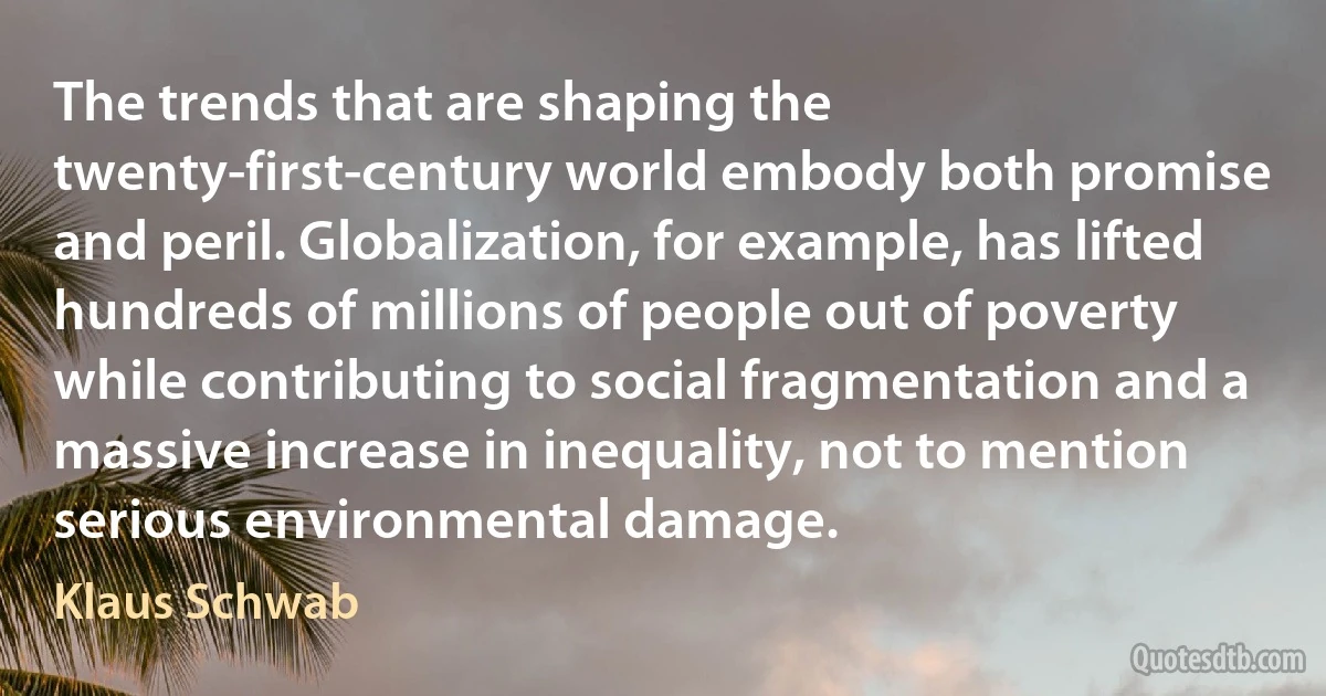 The trends that are shaping the twenty-first-century world embody both promise and peril. Globalization, for example, has lifted hundreds of millions of people out of poverty while contributing to social fragmentation and a massive increase in inequality, not to mention serious environmental damage. (Klaus Schwab)