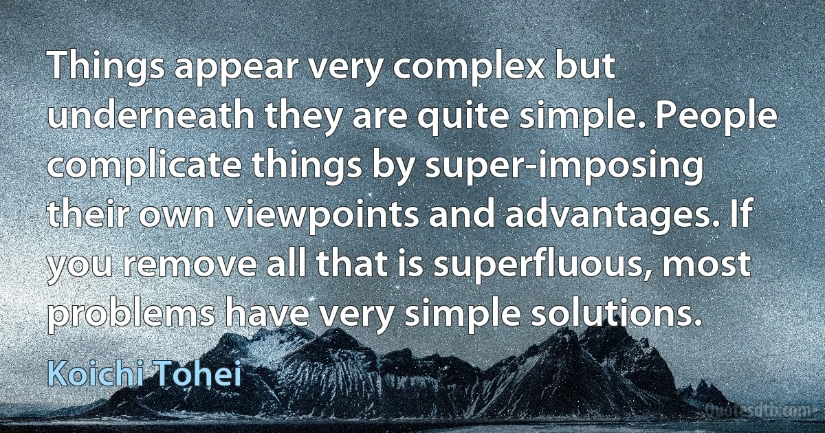 Things appear very complex but underneath they are quite simple. People complicate things by super-imposing their own viewpoints and advantages. If you remove all that is superfluous, most problems have very simple solutions. (Koichi Tohei)