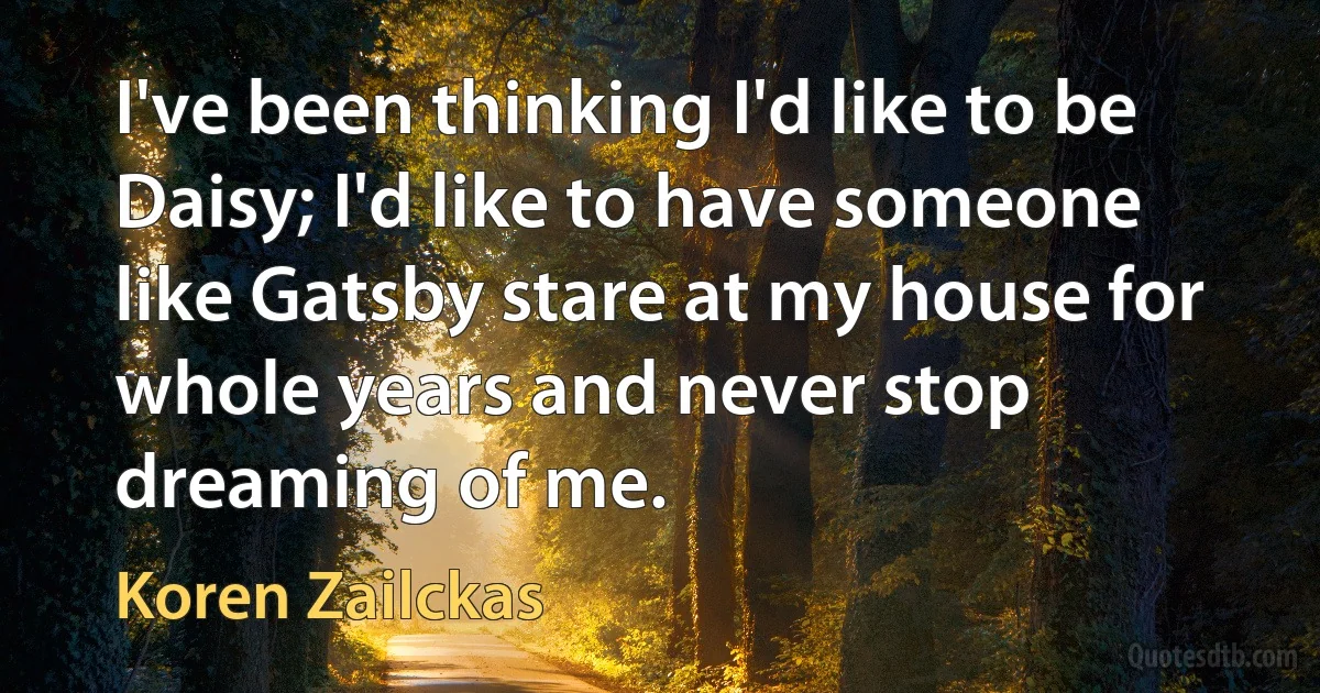 I've been thinking I'd like to be Daisy; I'd like to have someone like Gatsby stare at my house for whole years and never stop dreaming of me. (Koren Zailckas)