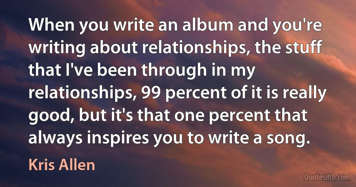 When you write an album and you're writing about relationships, the stuff that I've been through in my relationships, 99 percent of it is really good, but it's that one percent that always inspires you to write a song. (Kris Allen)