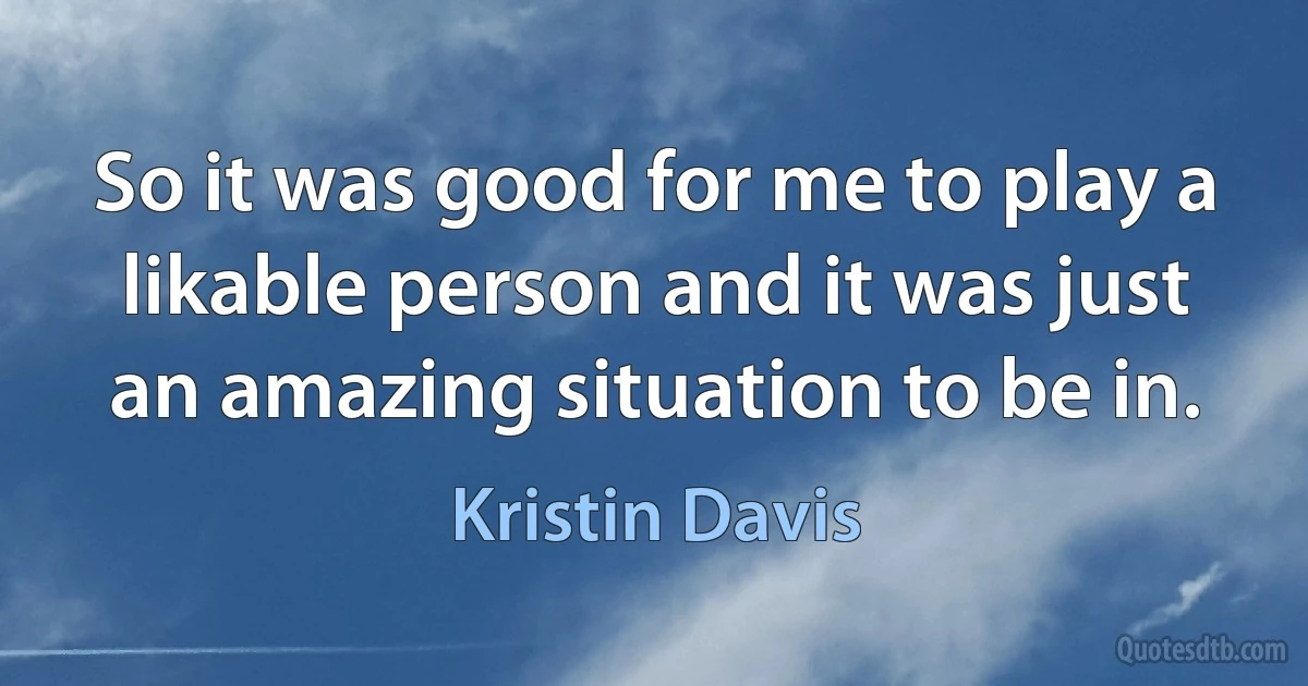 So it was good for me to play a likable person and it was just an amazing situation to be in. (Kristin Davis)