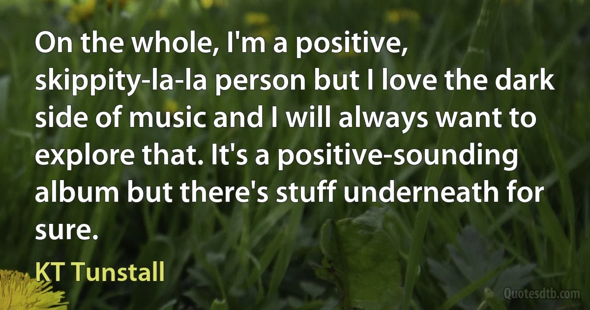 On the whole, I'm a positive, skippity-la-la person but I love the dark side of music and I will always want to explore that. It's a positive-sounding album but there's stuff underneath for sure. (KT Tunstall)