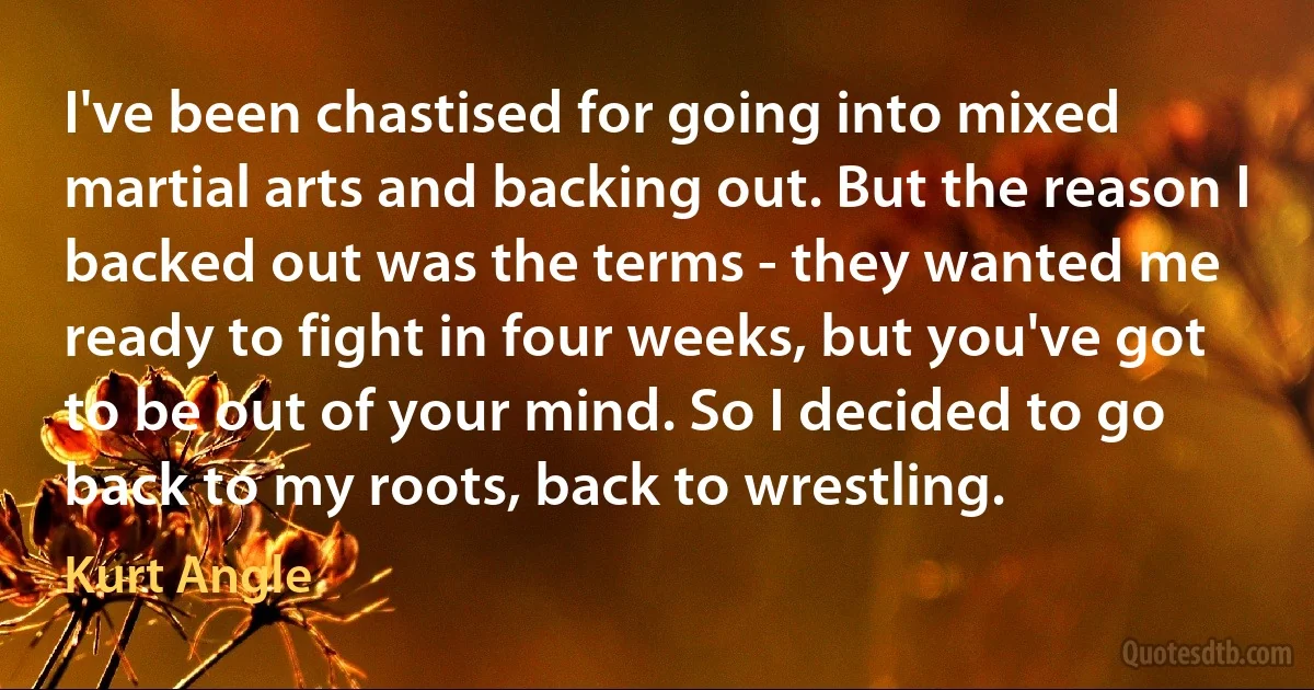 I've been chastised for going into mixed martial arts and backing out. But the reason I backed out was the terms - they wanted me ready to fight in four weeks, but you've got to be out of your mind. So I decided to go back to my roots, back to wrestling. (Kurt Angle)