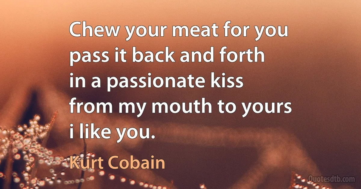 Chew your meat for you
pass it back and forth
in a passionate kiss
from my mouth to yours
i like you. (Kurt Cobain)