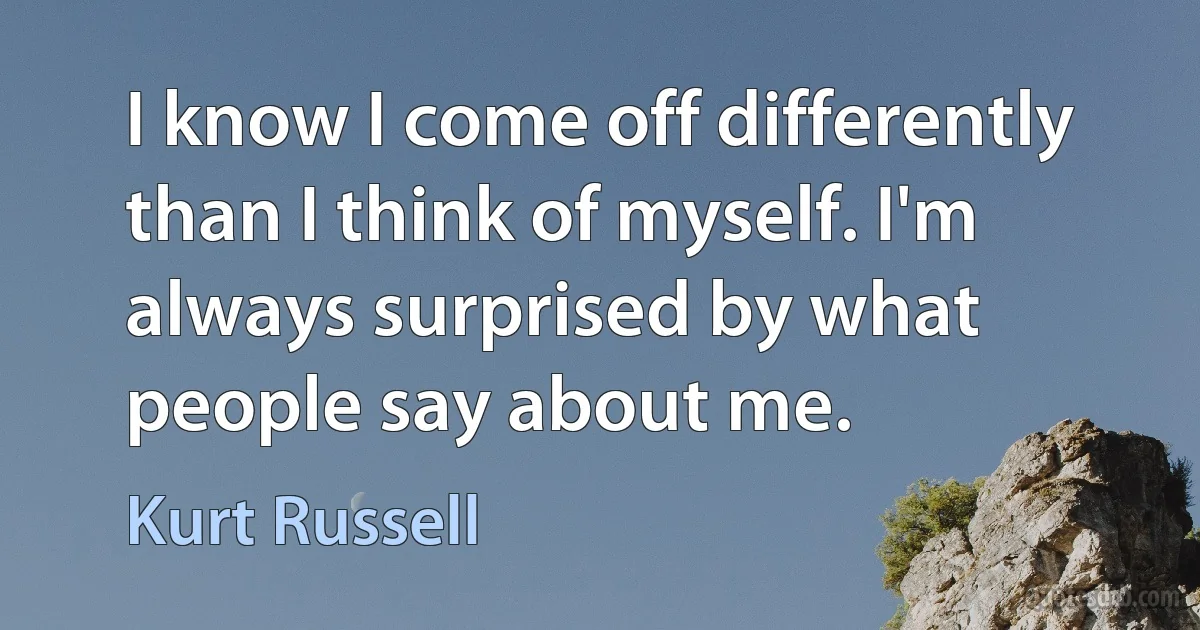 I know I come off differently than I think of myself. I'm always surprised by what people say about me. (Kurt Russell)