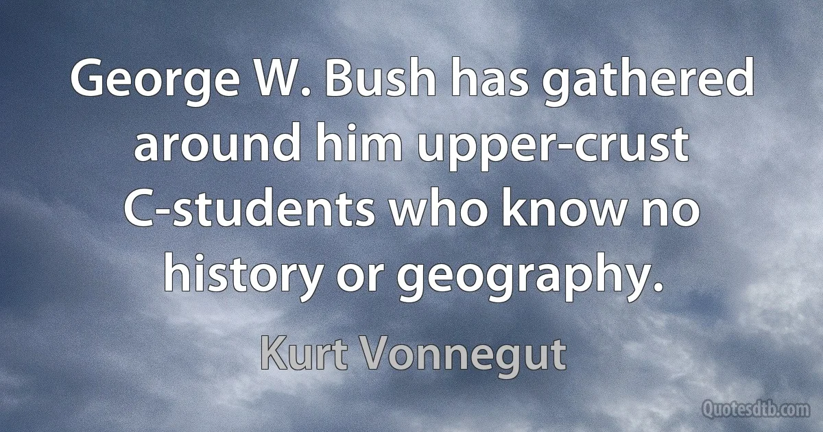 George W. Bush has gathered around him upper-crust C-students who know no history or geography. (Kurt Vonnegut)