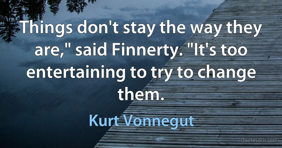 Things don't stay the way they are," said Finnerty. "It's too entertaining to try to change them. (Kurt Vonnegut)