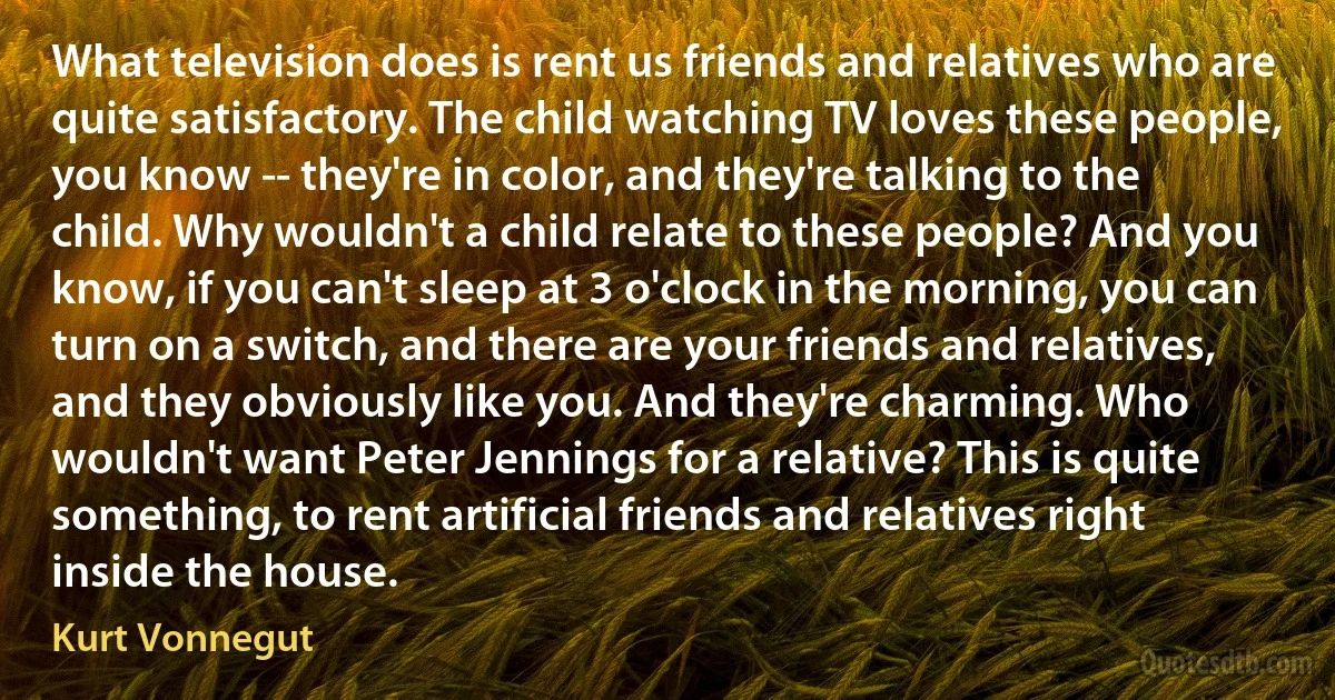 What television does is rent us friends and relatives who are quite satisfactory. The child watching TV loves these people, you know -- they're in color, and they're talking to the child. Why wouldn't a child relate to these people? And you know, if you can't sleep at 3 o'clock in the morning, you can turn on a switch, and there are your friends and relatives, and they obviously like you. And they're charming. Who wouldn't want Peter Jennings for a relative? This is quite something, to rent artificial friends and relatives right inside the house. (Kurt Vonnegut)