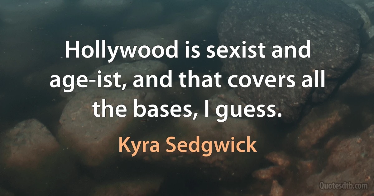 Hollywood is sexist and age-ist, and that covers all the bases, I guess. (Kyra Sedgwick)