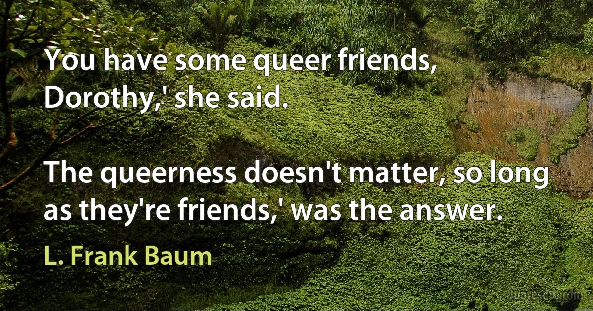 You have some queer friends, Dorothy,' she said.

The queerness doesn't matter, so long as they're friends,' was the answer. (L. Frank Baum)