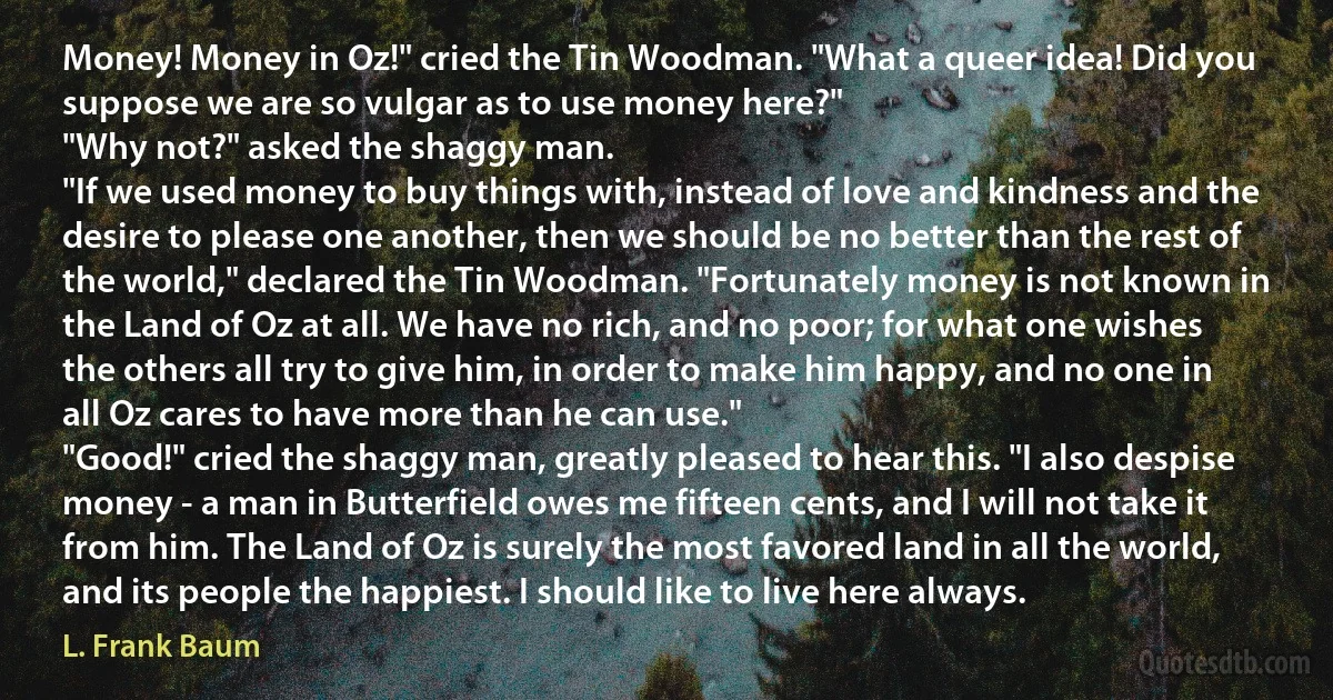 Money! Money in Oz!" cried the Tin Woodman. "What a queer idea! Did you suppose we are so vulgar as to use money here?"
"Why not?" asked the shaggy man.
"If we used money to buy things with, instead of love and kindness and the desire to please one another, then we should be no better than the rest of the world," declared the Tin Woodman. "Fortunately money is not known in the Land of Oz at all. We have no rich, and no poor; for what one wishes the others all try to give him, in order to make him happy, and no one in all Oz cares to have more than he can use."
"Good!" cried the shaggy man, greatly pleased to hear this. "I also despise money - a man in Butterfield owes me fifteen cents, and I will not take it from him. The Land of Oz is surely the most favored land in all the world, and its people the happiest. I should like to live here always. (L. Frank Baum)