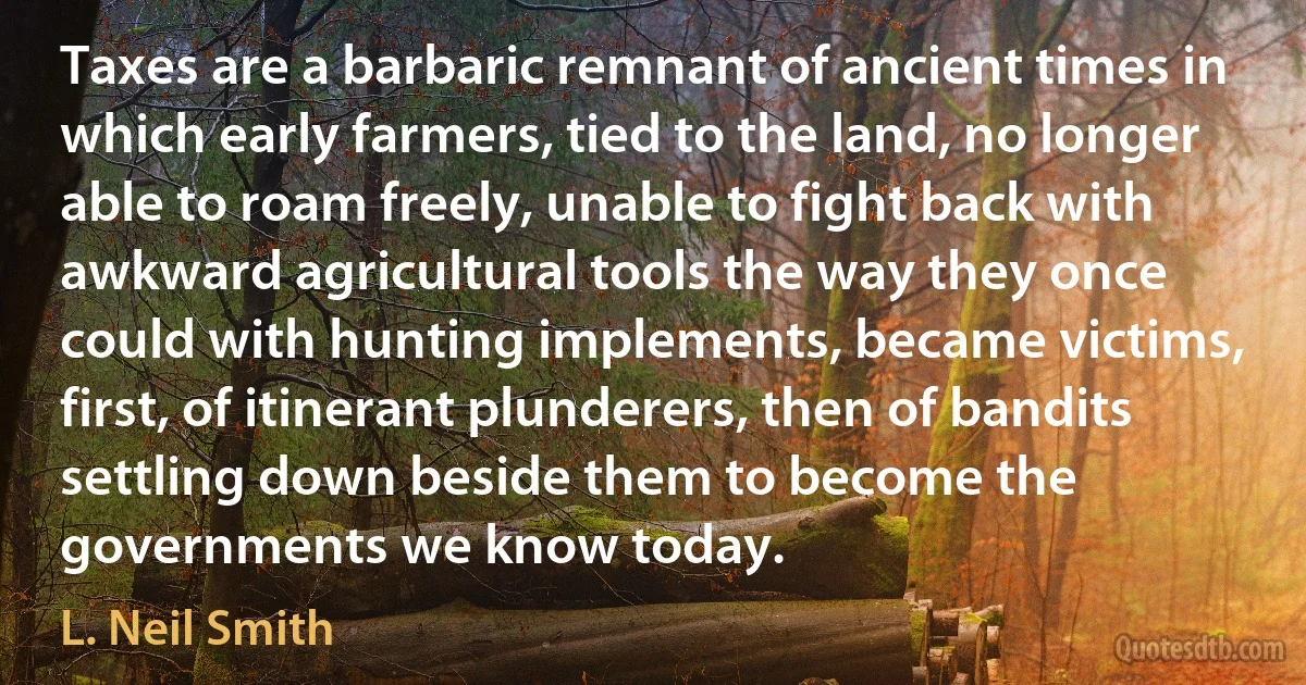 Taxes are a barbaric remnant of ancient times in which early farmers, tied to the land, no longer able to roam freely, unable to fight back with awkward agricultural tools the way they once could with hunting implements, became victims, first, of itinerant plunderers, then of bandits settling down beside them to become the governments we know today. (L. Neil Smith)