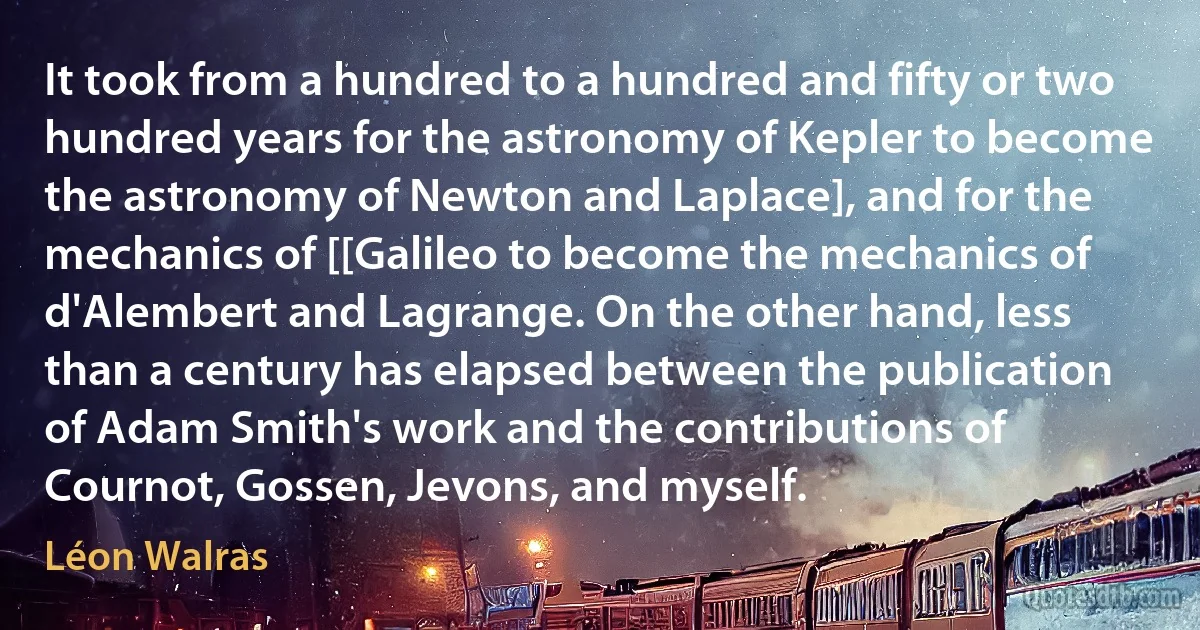 It took from a hundred to a hundred and fifty or two hundred years for the astronomy of Kepler to become the astronomy of Newton and Laplace], and for the mechanics of [[Galileo to become the mechanics of d'Alembert and Lagrange. On the other hand, less than a century has elapsed between the publication of Adam Smith's work and the contributions of Cournot, Gossen, Jevons, and myself. (Léon Walras)