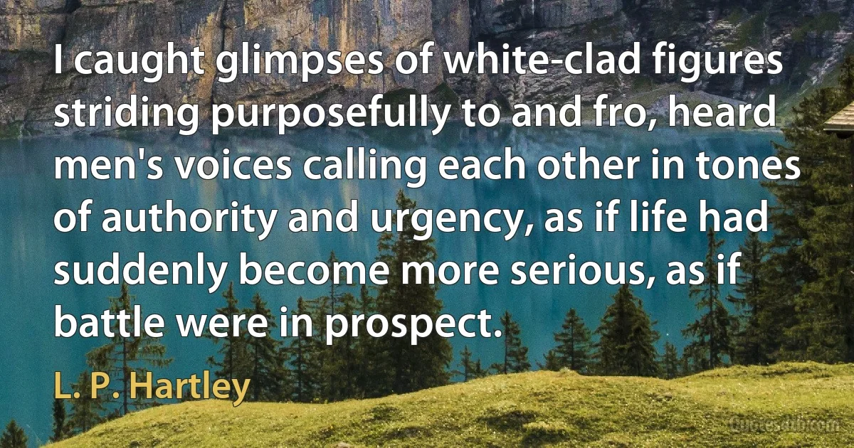 I caught glimpses of white-clad figures striding purposefully to and fro, heard men's voices calling each other in tones of authority and urgency, as if life had suddenly become more serious, as if battle were in prospect. (L. P. Hartley)