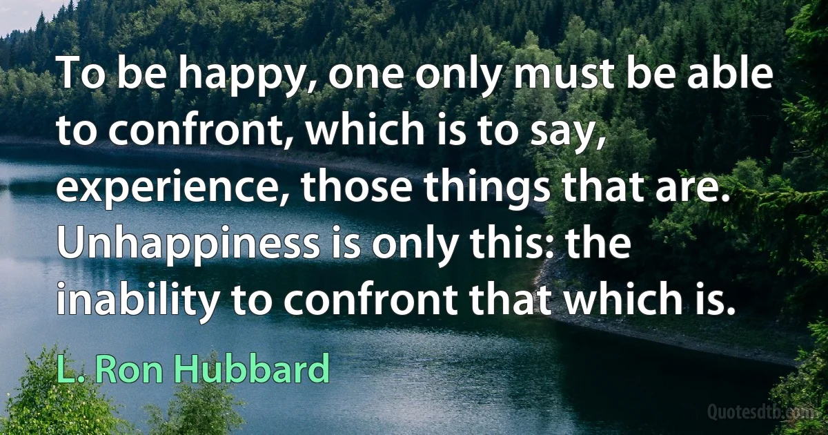 To be happy, one only must be able to confront, which is to say, experience, those things that are. Unhappiness is only this: the inability to confront that which is. (L. Ron Hubbard)