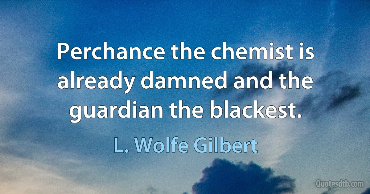 Perchance the chemist is already damned and the guardian the blackest. (L. Wolfe Gilbert)