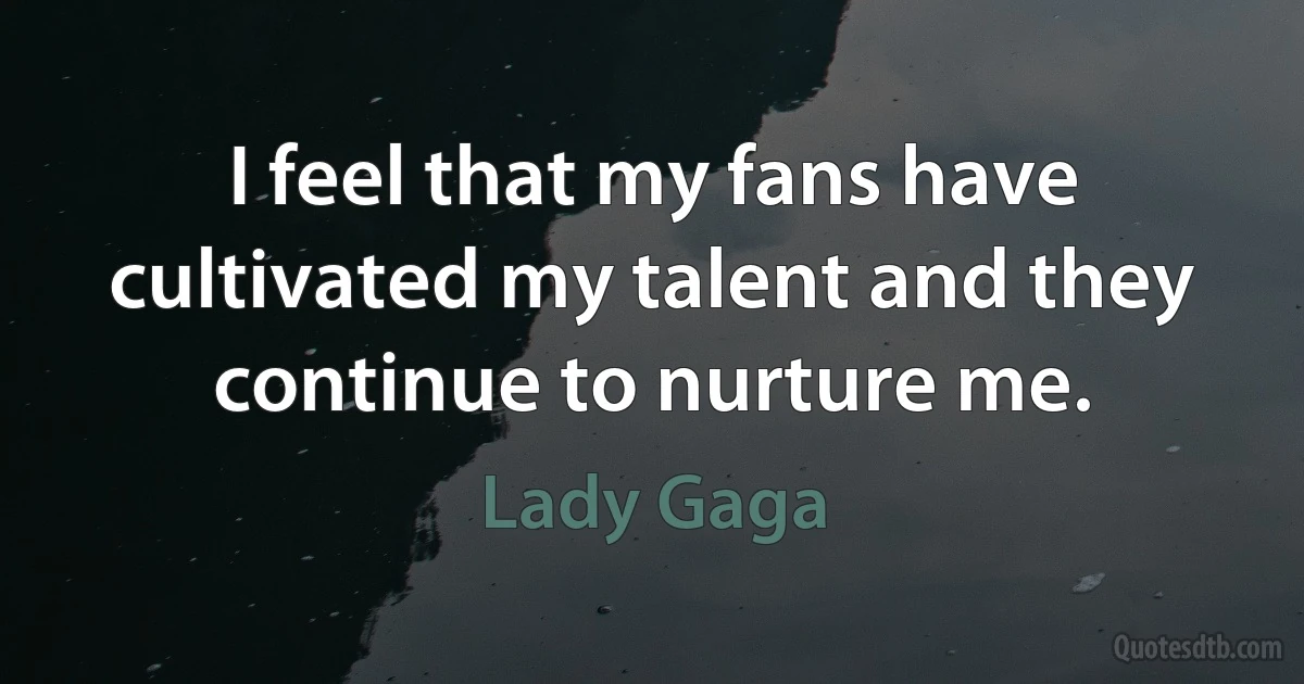 I feel that my fans have cultivated my talent and they continue to nurture me. (Lady Gaga)