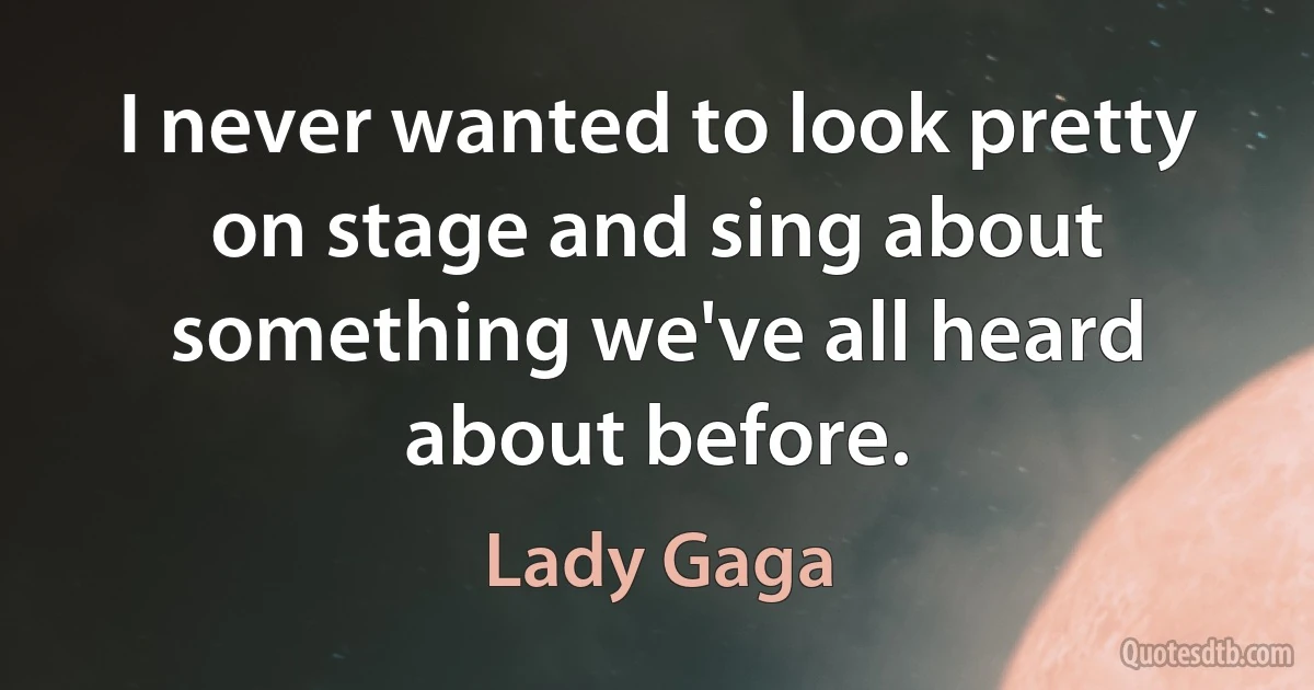 I never wanted to look pretty on stage and sing about something we've all heard about before. (Lady Gaga)