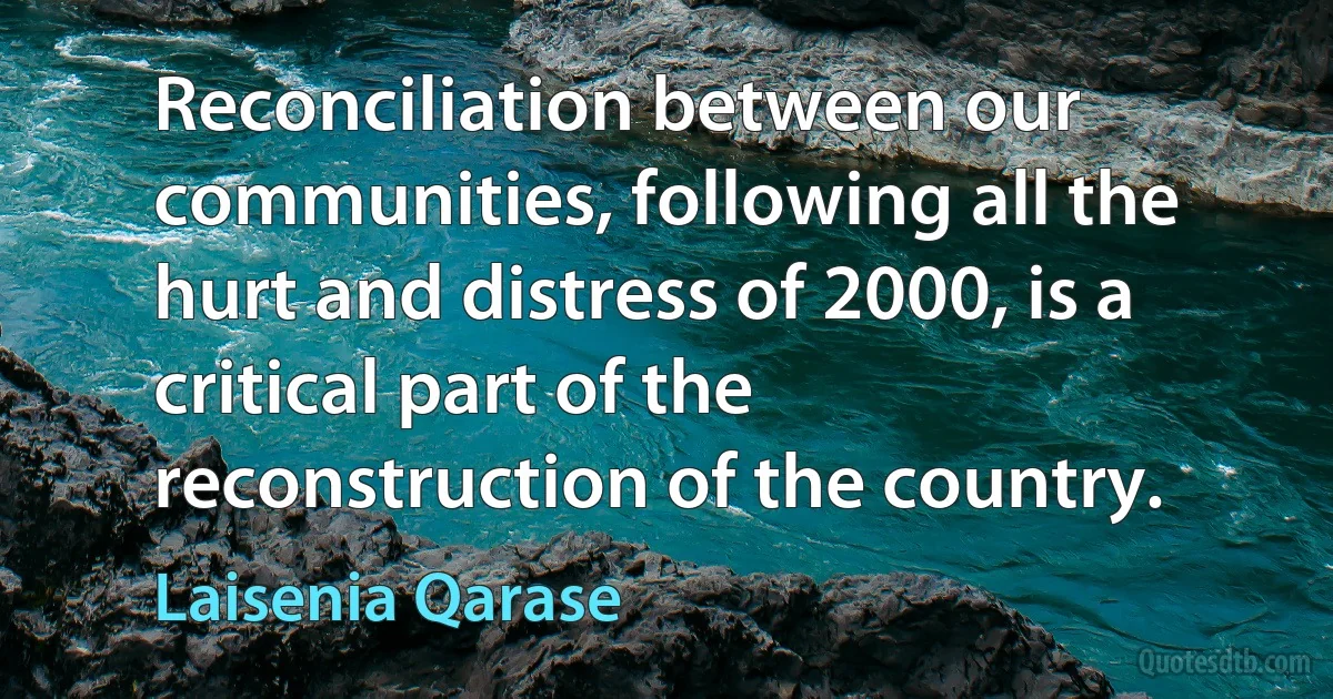 Reconciliation between our communities, following all the hurt and distress of 2000, is a critical part of the reconstruction of the country. (Laisenia Qarase)