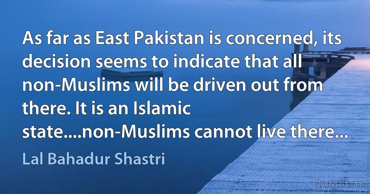 As far as East Pakistan is concerned, its decision seems to indicate that all non-Muslims will be driven out from there. It is an Islamic state....non-Muslims cannot live there... (Lal Bahadur Shastri)