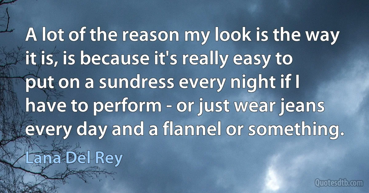 A lot of the reason my look is the way it is, is because it's really easy to put on a sundress every night if I
have to perform - or just wear jeans every day and a flannel or something. (Lana Del Rey)